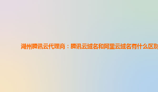 湖州腾讯云代理商：腾讯云域名和阿里云域名有什么区别