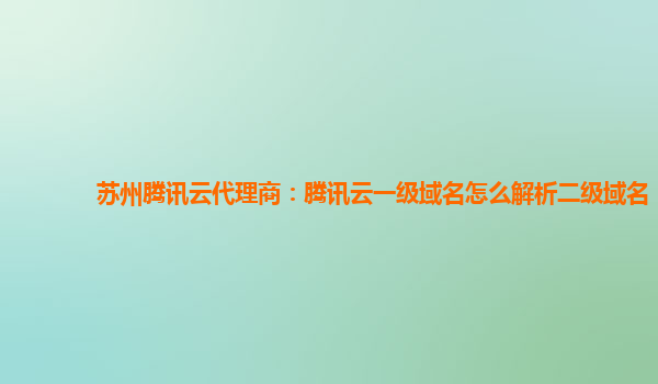 苏州腾讯云代理商：腾讯云一级域名怎么解析二级域名