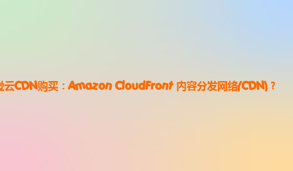 亚马逊云CDN购买：Amazon CloudFront 内容分发网络(CDN)？