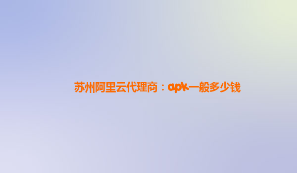 苏州阿里云代理商：apk一般多少钱