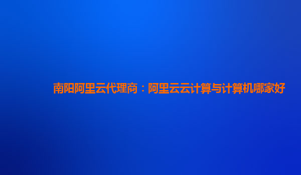 南阳阿里云代理商：阿里云云计算与计算机哪家好