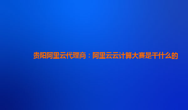 贵阳阿里云代理商：阿里云云计算大赛是干什么的