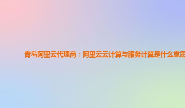 青岛阿里云代理商：阿里云云计算与服务计算是什么意思