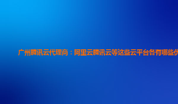 广州腾讯云代理商：阿里云腾讯云等这些云平台各有哪些优势