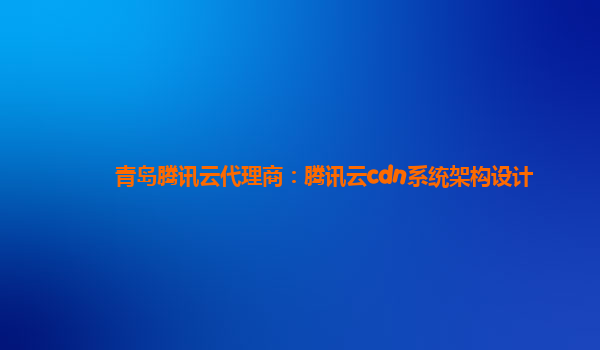 青岛腾讯云代理商：腾讯云cdn系统架构设计