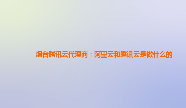 烟台腾讯云代理商：阿里云和腾讯云是做什么的