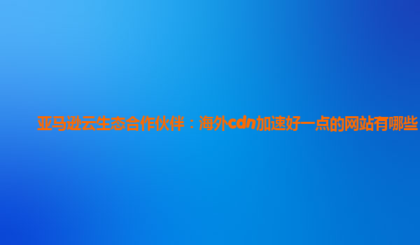 亚马逊云生态合作伙伴：海外cdn加速好一点的网站有哪些？