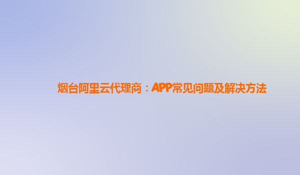 烟台阿里云代理商：APP常见问题及解决方法