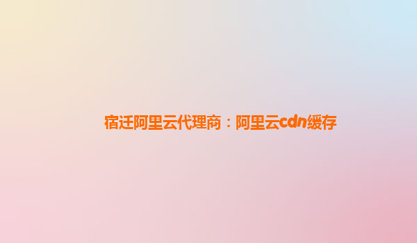 宿迁阿里云代理商：阿里云cdn缓存