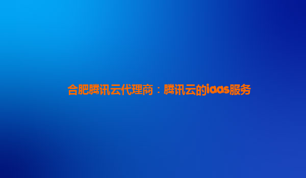 合肥腾讯云代理商：腾讯云的iaas服务