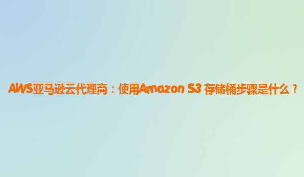 AWS亚马逊云代理商：使用Amazon S3 存储桶步骤是什么？