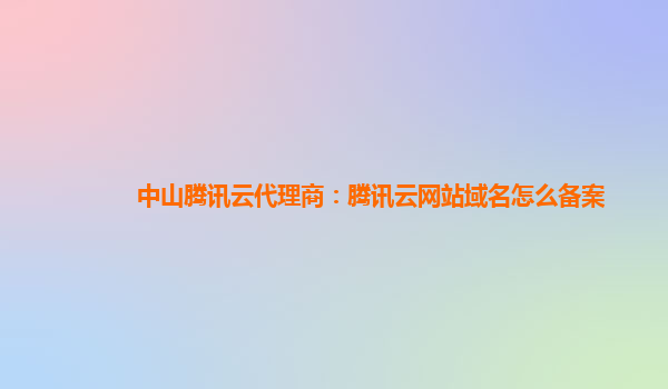 中山腾讯云代理商：腾讯云网站域名怎么备案