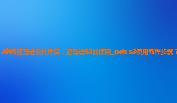 AWS亚马逊云代理商：亚马逊S3的使用_aws s3使用教程步骤？