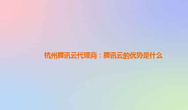 杭州腾讯云代理商：腾讯云的优势是什么