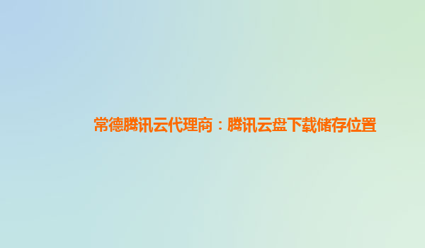 常德腾讯云代理商：腾讯云盘下载储存位置