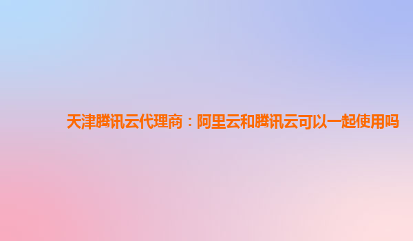 天津腾讯云代理商：阿里云和腾讯云可以一起使用吗