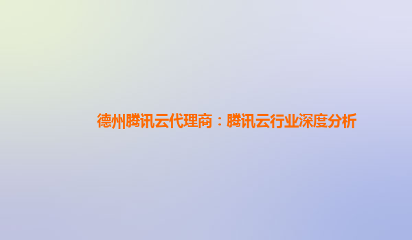 德州腾讯云代理商：腾讯云行业深度分析