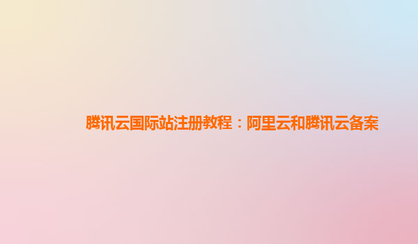 腾讯云国际站注册教程：阿里云和腾讯云备案