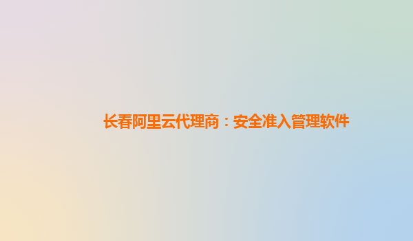 长春阿里云代理商：安全准入管理软件