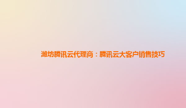 潍坊腾讯云代理商：腾讯云大客户销售技巧