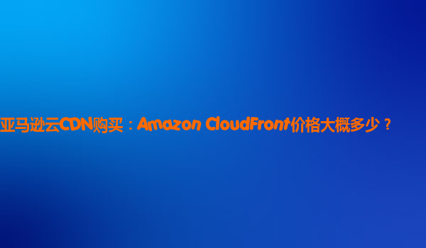 亚马逊云CDN购买：Amazon CloudFront价格大概多少？