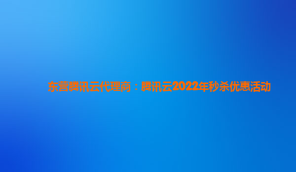 东营腾讯云代理商：腾讯云2022年秒杀优惠活动