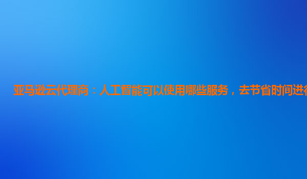 亚马逊云代理商：人工智能可以使用哪些服务，去节省时间进行增效？