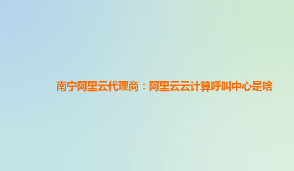 南宁阿里云代理商：阿里云云计算呼叫中心是啥
