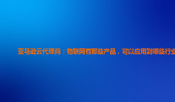 亚马逊云代理商：物联网有那些产品，可以应用到哪些行业？