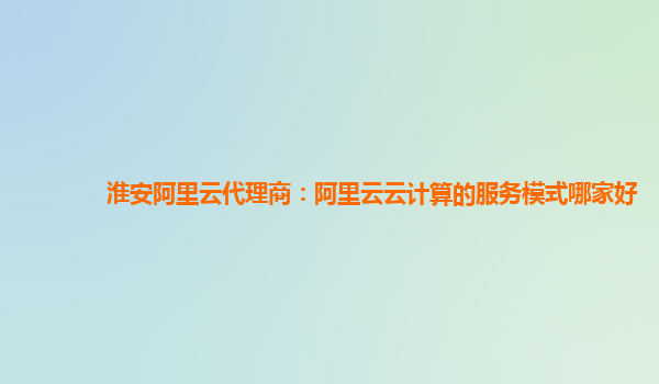 淮安阿里云代理商：阿里云云计算的服务模式哪家好