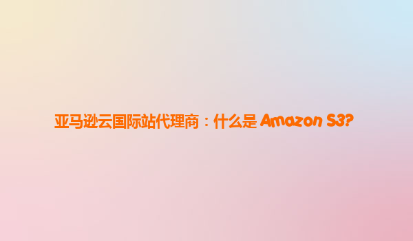 亚马逊云国际站代理商：什么是 Amazon S3?