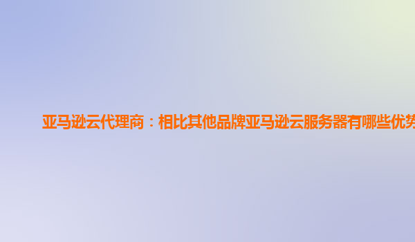 亚马逊云代理商：相比其他品牌亚马逊云服务器有哪些优势？