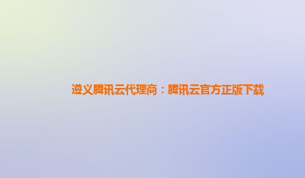 遵义腾讯云代理商：腾讯云官方正版下载