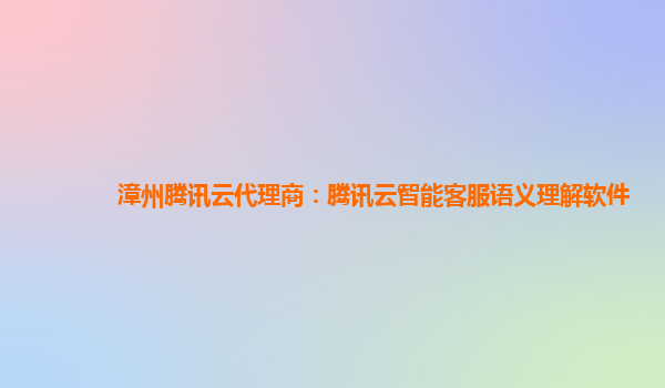 漳州腾讯云代理商：腾讯云智能客服语义理解软件