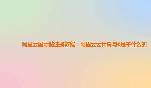 阿里云国际站注册教程：阿里云云计算与c是干什么的