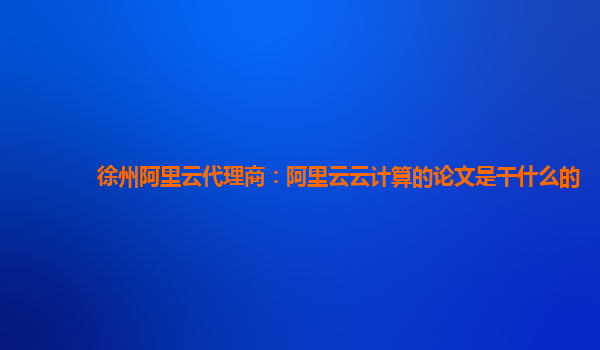 徐州阿里云代理商：阿里云云计算的论文是干什么的