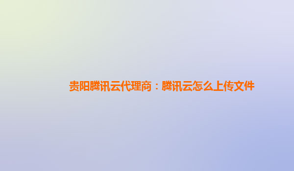 贵阳腾讯云代理商：腾讯云怎么上传文件