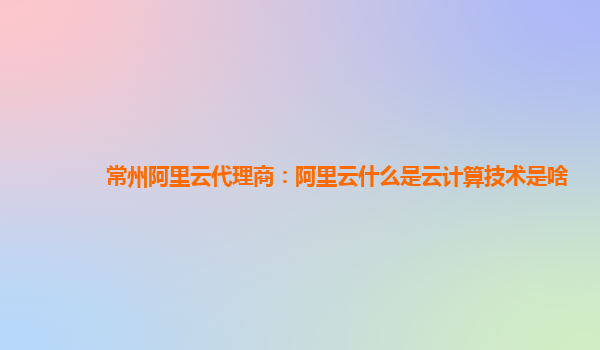 常州阿里云代理商：阿里云什么是云计算技术是啥