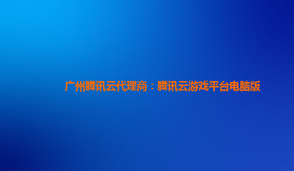广州腾讯云代理商：腾讯云游戏平台电脑版