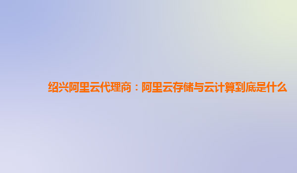 绍兴阿里云代理商：阿里云存储与云计算到底是什么