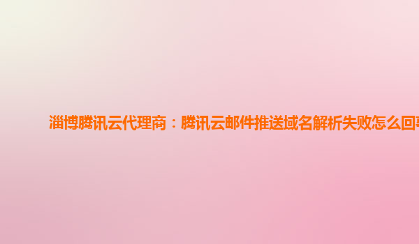 淄博腾讯云代理商：腾讯云邮件推送域名解析失败怎么回事