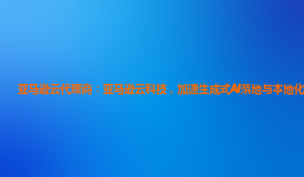 亚马逊云代理商：亚马逊云科技，加速生成式AI落地与本地化创新