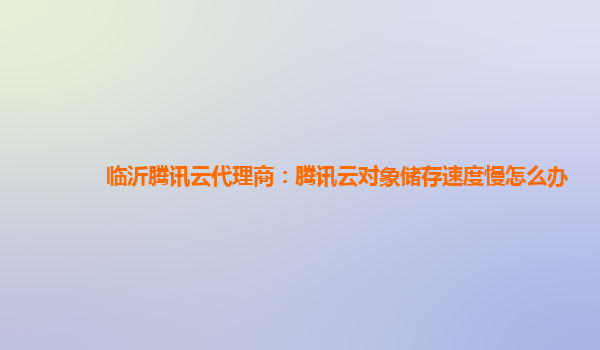 临沂腾讯云代理商：腾讯云对象储存速度慢怎么办