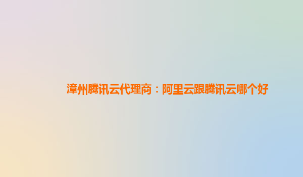 漳州腾讯云代理商：阿里云跟腾讯云哪个好