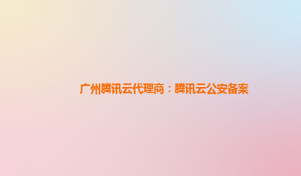 广州腾讯云代理商：腾讯云公安备案
