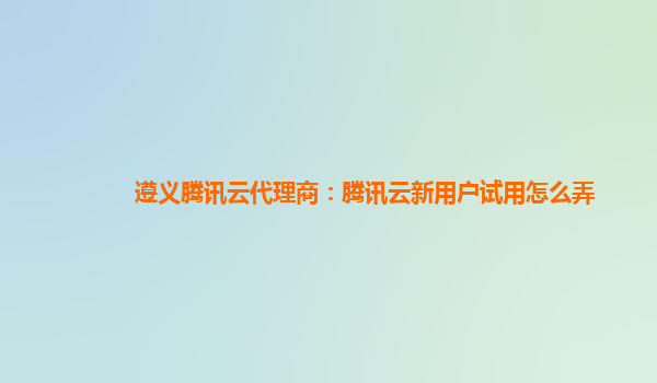 遵义腾讯云代理商：腾讯云新用户试用怎么弄