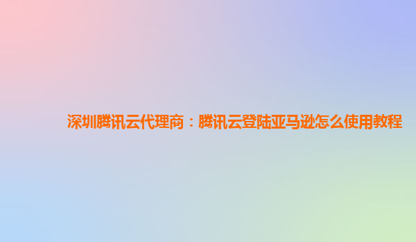 深圳腾讯云代理商：腾讯云登陆亚马逊怎么使用教程