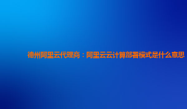 德州阿里云代理商：阿里云云计算部署模式是什么意思
