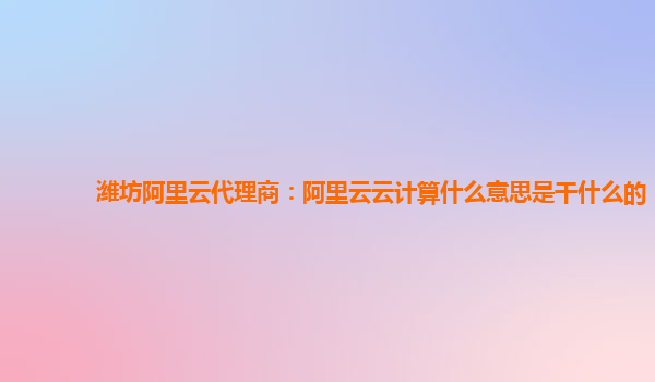 潍坊阿里云代理商：阿里云云计算什么意思是干什么的