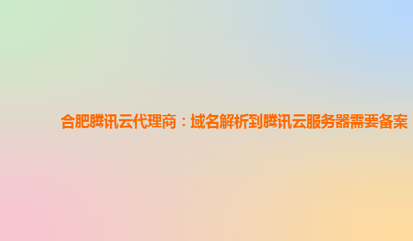 合肥腾讯云代理商：域名解析到腾讯云服务器需要备案